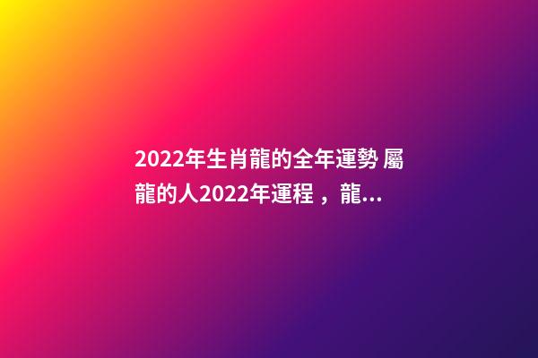 2022年生肖龍的全年運勢 屬龍的人2022年運程，龍人2022年全年的運程